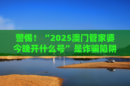 警惕！“2025澳门管家婆今晚开什么号”是诈骗陷阱，虎兔龙蛇生肖+06-05-17-24-21-14:T11均为诱饵别信