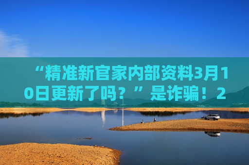 “精准新官家内部资料3月10日更新了吗？”是诈骗！2026年最新赌博骗局风险警示，别再上当