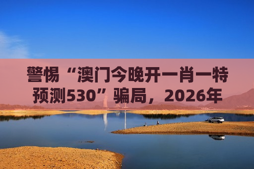 警惕“澳门今晚开一肖一特预测530”骗局，2026年赌博诈骗新变种需认清风险