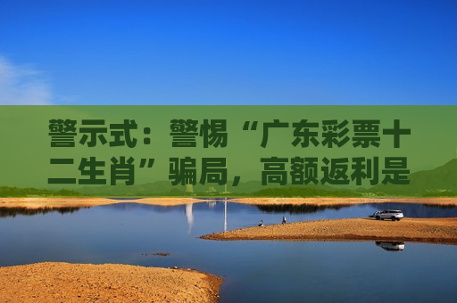 警示式：警惕“广东彩票十二生肖”骗局，高额返利是诱饵，别信天上掉馅饼