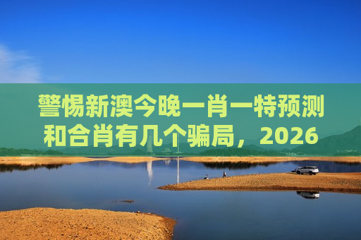 警惕新澳今晚一肖一特预测和合肖有几个骗局，2026年最新变种风险警示