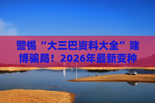 警惕“大三巴资料大全”赌博骗局！2026年最新变种风险警示别轻信