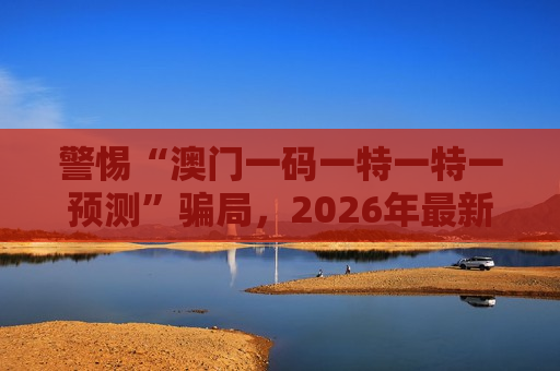 警惕“澳门一码一特一特一预测”骗局，2026年最新赌博诈骗风险警示