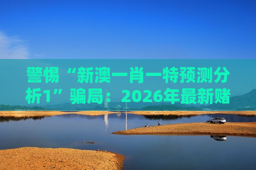 警惕“新澳一肖一特预测分析1”骗局：2026年最新赌博诈骗陷阱风险警示
